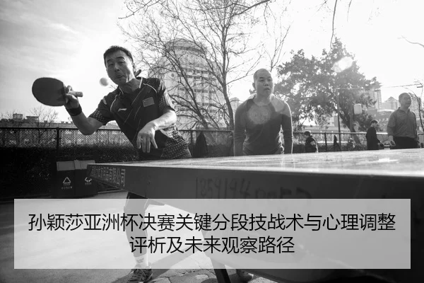 孙颖莎亚洲杯决赛关键分段技战术与心理调整评析及未来观察路径